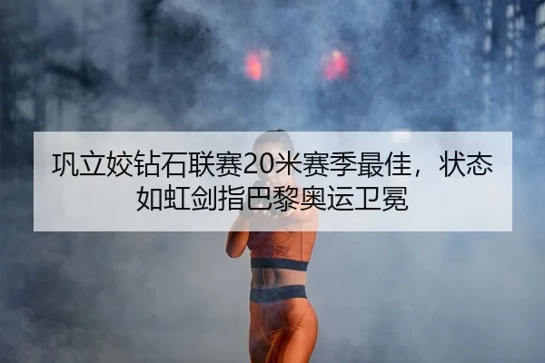 巩立姣钻石联赛20米赛季最佳，状态如虹剑指巴黎奥运卫冕